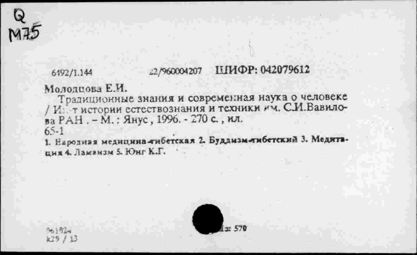 ﻿6192/1.144	„2,/960004207 ШИФР: 042079612
Молодцова Е.И.
Традиционные знания и современная наука о человеке / И ' т истории естествознания и техники им. СИ.Вавилова РАН . - М.: Янус, 1996. - 270 с., ил.
65-1
1. Елрознэя медицина-тибетская 2- Буддизм^мбетскмй 3. Медята-имя 4. Ламаизм 5. Юнг К.Г.
ез / и
х 570